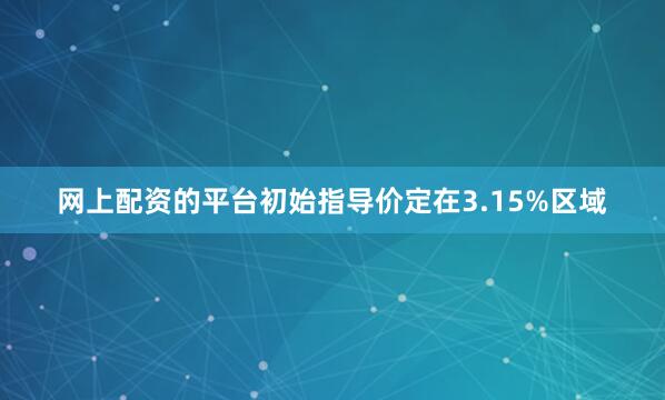 网上配资的平台初始指导价定在3.15%区域