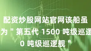 配资炒股网站官网该船虽然名为＂第五代 1500 吨级巡逻舰＂