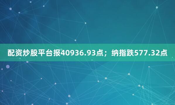 配资炒股平台报40936.93点；纳指跌577.32点