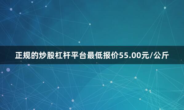 正规的炒股杠杆平台最低报价55.00元/公斤