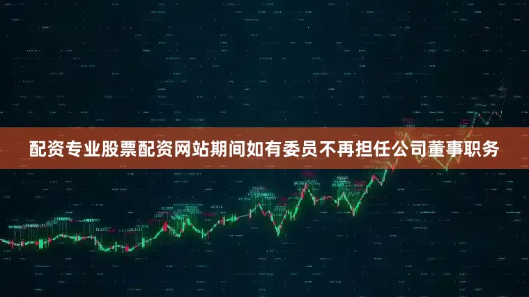 配资专业股票配资网站期间如有委员不再担任公司董事职务