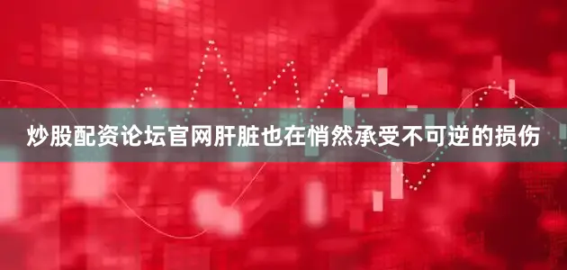 炒股配资论坛官网肝脏也在悄然承受不可逆的损伤