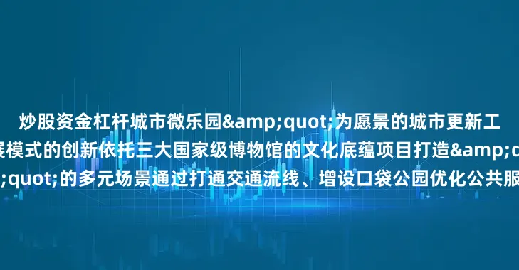 炒股资金杠杆城市微乐园&quot;为愿景的城市更新工程不仅是空间的改造更是发展模式的创新依托三大国家级博物馆的文化底蕴项目打造&quot;文博+影视+艺术&quot;的多元场景通过打通交通流线、增设口袋公园优化公共服务设施实现&quot;300米见绿、500米见园&quot;的生态目标草坪座椅、街角花园等细节设计让居民在感受电影文化魅力的同时享受更便捷舒适的宜居环境未来实现地区产业升级文化消费与民