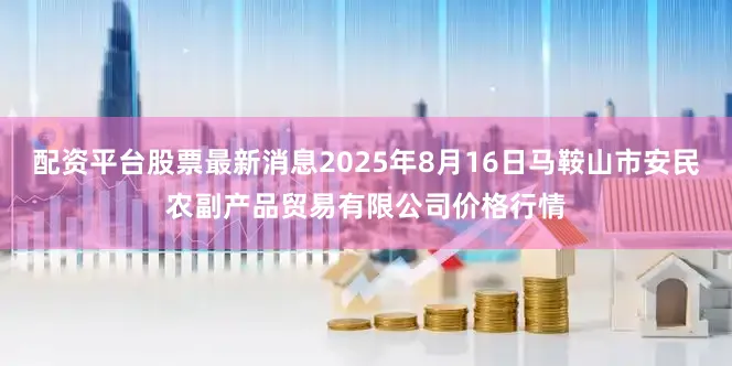 配资平台股票最新消息2025年8月16日马鞍山市安民农副产品贸易有限公司价格行情